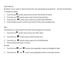 Page 23 
Auto Power off 
By default, if your camera is idle for 60 seconds it will automatically be powered off.    Use the Auto Off option 
to change this setting: 
1.  Touch the icon
  function area until you see the “Auto Power off” option. 
2.  Touch the icon   function area to enter the Auto Power off menu. 
3.  Touch the icon   function area to select one of 60S/120S/180S/None. 
4.  Press the Menu button to confirm, save and exit to the camera standby mode. 
 
Date 
This allows you to set the system time...