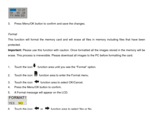 Page 24 
3.  Press Menu/OK button to confirm and save the changes. 
 
Format 
This function will format the memory card and will er ase all files in memory including files that have been 
protected. 
Important: Please use this function with caution. Once formatted all the images stored in the memory will be 
erase. This process is irreversible. Please downl oad all images to the PC before formatting the card. 
 
1.  Touch the icon
  function area until you see the “Format” option. 
2.  Touch the icon   function...