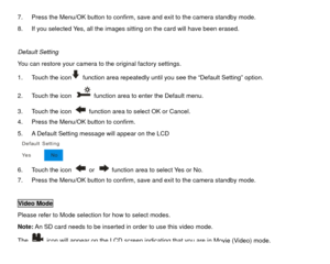 Page 257.  Press the Menu/OK button to confirm, save and exit to the camera standby mode. 
8.  If you selected Yes, all the images sitting on the card will have been erased. 
 
Default Setting 
You can restore your camera to the original factory settings. 
  function area repeatedly until you see the “Default Setting” option. 
1.  Touch the icon
2.  Touch the icon 
  function area to enter the Default menu. 
3.  Touch the icon   function area to select OK or Cancel. 
4.  Press the Menu/OK button to confirm. 
5....