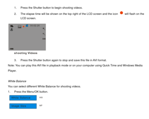 Page 261.  Press the Shutter button to begin shooting videos. 
2.  The elapse time will be shown on the top right of the LCD screen and the icon 
  will flash on the 
LCD screen. 
 
3.  Press the Shutter button again to stop and save this file in AVI format. 
Note: You can play this AVI file in playback mode or  on your computer using Quick Time and Windows Media   
Player. 
 
White Balance 
You can select different White Balance for shooting videos. 
1.  Press the Menu/OK button.   