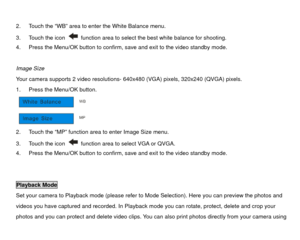 Page 27 
2.  Touch the “WB” area to enter the White Balance menu. 
3.  Touch the icon 
  function area to select the best white balance for shooting. 
4.  Press the Menu/OK button to confirm, save and exit to the video standby mode. 
 
Image Size 
Your camera supports 2 video resolutions-  640x480 (VGA) pixels, 320x240 (QVGA) pixels. 
1.  Press the Menu/OK button. 
 
2.  Touch the “MP” function area to enter Image Size menu. 
3.  Touch the icon 
  function area to select VGA or QVGA. 
4.  Press the Menu/OK...