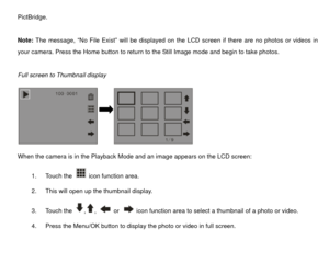 Page 28PictBridge. 
 
Note: The message, “No File Exist” will be displayed on the LCD screen if there are no photos or videos in 
your camera. Press the Home button to return to the Still Image mode and begin to take photos. 
 
Full screen to Thumbnail display 
     
 
When the camera is in the Playback Mode and an image appears on the LCD screen: 
1. Touch the 
 icon function area.  
2.  This will open up the thumbnail display.   
3. Touch the ,
, 
 or 
  icon function area to select a thumbnail of a photo or...