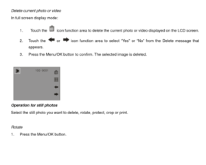 Page 29Delete current photo or video 
In full screen display mode: 1.  Touch the 
  icon function area to delete the current photo or video displayed on the LCD screen.   
2. Touch the  or 
  icon function area to select “Yes” or “No” from the Delete message that 
appears.  
3.  Press the Menu/OK button to confirm. The selected image is deleted. 
 
 
        
Operation for still photos 
Select the still photo you want to delete, rotate, protect, crop or print. 
 
Rotate  
1.  Press the Menu/OK button.  