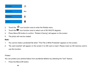 Page 30 
2. Touch the 
  icon function area to enter the Rotate menu. 
3. Touch the  icon function area to select one of 90/180/270 degrees. 
4.  Press Menu/OK button to confirm.  “Rotate & Saving” will appear on the screen. 
5.  The photo will now be rotated. 
Note:  
1.  You cannot rotate a protected file when “This File is Write-Protected” appears on the screen.   
2.  “No card inserted” will appear on the screen if no SD card is insert. Please insert an SD memory card to  use this function.   
 
Protect...