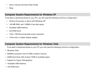 Page 4y  User’s manual and Quick Start Guide 
y  Strap   
 Computer System Requirements for Windows XP To be able to download photos to your PC, you will need the following minimum configuration:  y  Pentium III process or above with Windows XP 
y   128 MB RAM, with 150MB of free disk space 
y   Available USB interface 
y  CD-ROM Drive 
y   1024 x 768 Recommended screen resolution   
y   16-bit color or higher display adaptor 
 Computer System Requirements for Windows Vista To be able to download photos to...