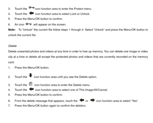 Page 313. Touch the 
icon function area to enter the Protect menu. 
4. Touch the   icon function area to select Lock or Unlock. 
5.  Press the Menu/OK button to confirm. 
6. An icon   will appear on the screen. 
Note:  To “Unlock” the  current file follow steps 1 through 4. Select “Unlock” and press the Menu/OK button to 
unlock the current file. 
 
Delete 
Delete unwanted photos and videos at any time in order to free up memory. You can delete one image or video 
clip at a time or delete all except the...