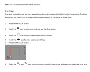 Page 32Note: you cannot delete the file which is locked. 
 
Crop Image 
Crop your photos to show and save a specific portion of an image or to highlight certain focal points. The Crop 
feature lets you zoom in on an image and then save that part of the image as a new photo.   
 
1.  Press the Menu/OK button. 
2. Touch the 
  icon function area until you see the Crop option. 
3. Touch the icon function area to enter the Crop menu. 
4. Touch the   icon function area to select Crop. 
5.  Press the Menu/OK button....