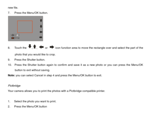 Page 33new file. 
7.   Press the Menu/OK button. 
 
8.   Touch the 
,
, 
 or 
  icon function area to move the rectangle over and select the part of the 
photo that you would like to crop. 
9.   Press the Shutter button. 
10.    Press the Shutter button again to confirm and save it as a new photo or you can press the Menu/OK  button to exit without saving. 
Note:  you can select Cancel in step 4 and press the Menu/OK button to exit. 
 
Pictbridge 
Your camera allows you to print the photos with a Pictbridge...