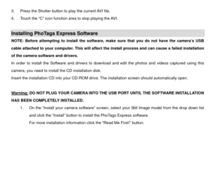 Page 353.  Press the Shutter button to play the current AVI file. 
4.  Touch the “C” icon function area to stop playing the AVI. 
 Installing PhoTags Express Software   NOTE: Before attempting to install the software, make sure that you do not have the camera’s USB 
cable attached to your computer. This will affect the install process and can cause a failed installation 
of the camera software and drivers.   
In order to install the Software and drivers to download and edit the photos and videos captured using...