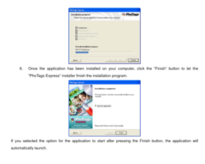 Page 38 
6.  Once the application has been installed on your computer, click the “Finish” button to let the 
“PhoTags Express” installer fi nish the installation program.  
If you selected the option for the application to start af ter pressing the Finish button, the application will 
automatically launch.  