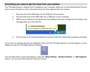 Page 40Everything you need to get the most from your photos   The “PhoTags Express” software that is installed on your computer allows you to edit existing photos that you 
have on your computer as well as the photos that you have captured with your camera. 
 
1.  Plug one end of the USB cable into the USB port of the camera.     
2.  Plug the other end of the USB cable into a USB port on your computer. 
3.  Wait for your computer to recognize that new hardware has been installed and the ready to use 
message...