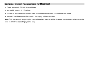 Page 5Computer System Requirements for Macintosh y  Power Macintosh G3 500 MHz or higher 
y   Mac OS X version 10.2.6 or later 
y   128 MB or more available system RAM (256 MB recommended), 150 MB free disk space 
y   800 x 600 or higher-resolution moni tor displaying millions of colors 
Note: This hardware is plug and play compatible when used on a Mac, however, the included software can be 
used on Windows operating systems only. 
 
 
 
 
 
 
 
 
 
 
 
 
 
  