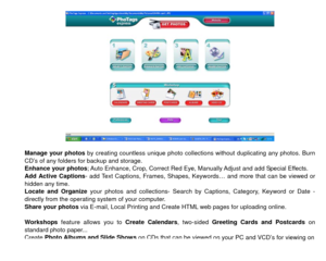 Page 41 
 
Manage your photos  by creating countless unique photo collections without duplicating any photos. Burn 
CD’s of any folders for backup and storage. 
Enhance your photos; Auto Enhance, Crop, Correct Red Eye, Manually Adjust and add Special Effects. 
Add Active Captions - add Text Captions, Frames, Shapes, Keyw ords… and more that can be viewed or 
hidden any time.   
Locate and Organize your photos and collections- Search by Captions, Category, Keyword or Date - 
directly from the operating system of...