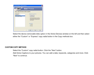 Page 43  
 
  
 
 
 
 
 
 
 
Select the device (removable disk) option in the Active Devices window on the left and then select 
either the “Custom” or “Express” copy radial button in the Copy methods box.   
 
 
 
CUSTOM COPY METHOD 
Select the “Custom”  copy radial button. Click the “Next” button. 
Add Active Captions to your pictures. You c an add a date, keywords, categories and more. Click 
“Next” to continue. 
 
 
 
 
  