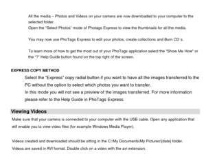 Page 46 
All the media – Photos and Videos on your camera are now downloaded to your computer to the 
selected folder. 
Open the “Select Photos” mode of Photags Express to view the thumbnails for all the media. 
 
You may now use PhoTags Express to edit your photos, create collections and Burn CD`s. 
 
To learn more of how to get the most out of your PhoTags application select the “Show Me How” or 
the “?” Help Guide  button found on the top right of the screen. 
      
EXPRESS COPY METHOD   Select the...