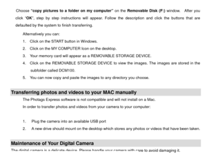 Page 48Choose “copy pictures to a folder on my computer”  on the Removable Disk (F:) window.  After you 
click “ OK”, step by step instructions will appear. Follow the description and click the buttons that are 
defaulted by the system to finish transferring. 
Alternatively you can:   
1.    Click on the START button in Windows. 
2.    Click on the MY COMPUTER Icon on the desktop. 
3.    Your memory card will appear as a REMOVABLE STORAGE DEVICE. 
4.    Click on the REMOVABLE STORAGE DEVICE to  view the images....