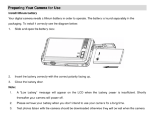 Page 7Preparing Your Camera for Use Install lithium battery 
Your digital camera needs a lithium battery in order to operate. The battery is found separately in the 
packaging. To install it correctly see the diagram below: 
1.  Slide and open the battery door. 
        
 
 
2.  Insert the battery correctly with the correct polarity facing up.   
3.  Close the battery door. 
Note:   1.  A “Low battery” message will appear on the LCD w hen the battery power is insufficient. Shortly 
thereafter your camera will...