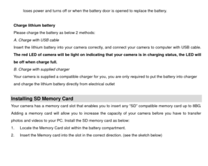 Page 8loses power and turns off or when the battery door is opened to replace the battery. 
 
Charge lithium battery 
Please charge the battery as below 2 methods: 
A. Charge with USB cable 
Insert the lithium battery into your camera correctly , and connect your camera to computer with USB cable.  
The red LED of camera will be light on indicating that your camera is in charging status, the LED will 
be off when charge full.  
B. Charge with supplied charger 
Your camera is supplied a compatible charger for...