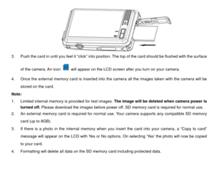 Page 9         
 
3.  Push the card in until you feel it “click” into posit ion. The top of the card should be flushed with the surface 
of the camera. An icon 
  will appear on the LCD screen after you turn on your camera. 
4.  Once the external memory card is inserted into the camera all the images taken with the camera will be  stored on the card. 
Note:  
1.  Limited internal memory is provided for test images.  The image will be deleted when camera power is 
turned off. Please download the images before...