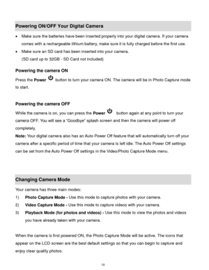 Page 11 10 
Powering ON/OFF Your Digital Camera 
 Make sure the batteries have been inserted properly into your digital camera. If your camera 
comes with a rechargeable lithium battery, make sure it is fully charged before the first use. 
 Make sure an SD card has been inserted into your camera.  
(SD card up to 32GB - SD Card not included)  
 
Powering the camera ON 
Press the Power  button to turn your camera ON. The camera will be in Photo Capture mode 
to start. 
 
 
Powering the camera OFF 
While the...