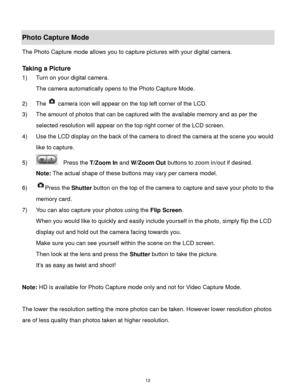 Page 13 12 
Photo Capture Mode 
The Photo Capture mode allows you to capture pictures with your digital camera. 
 
Taking a Picture 
1) Turn on your digital camera. 
The camera automatically opens to the Photo Capture Mode. 
2) The camera icon will appear on the top left corner of the LCD. 
3) The amount of photos that can be captured with the available memory and as per the 
selected resolution will appear on the top right corner of the LCD screen. 
4) Use the LCD display on the back of the camera to direct...