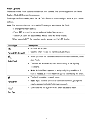 Page 15 14 
Flash Options 
There are several Flash options available on your camera. The options appear on the Photo 
Capture Mode LCD screen in sequence.  
To change the Flash mode, press the UP Quick Function button until you arrive at your desired 
settings. 
Note: The Macro mode must be turned OFF when you want to use the Flash.  
To change the Macro setting:  
- Press SET to open the menus and scroll to the „Macro‟ menu.  
- Select „Off‟. (See the section titled „Macro Menu‟ for more details).    
When...