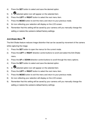 Page 19 18 
4) Press the SET button to select and save the desired option. 
5) A selected option icon will appear on the selected item. 
6) Press the LEFT or RIGHT button to select the next menu item. 
7) Press the MODE button to exit the menu and return to your previous mode. 
8) An icon reflecting your selection will display on the LCD screen.  
9) Remember that this setting will be saved by your camera until you manually change the 
setting or restore the camera‟s default factory settings. 
 
Anti-Shake Menu...