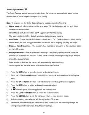 Page 21 20 
Smile Capture Menu  
The Smile Capture feature when set to „On‟ allows the camera to automatically take a picture 
when it detects that a subject in the picture is smiling. 
 
Note: To properly use the Smile Capture feature, please ensure the following: 
 Macro mode off – Ensure that the Macro is set to „Off‟. Smile Capture will not work if the 
camera is in Macro mode. 
When Macro is off, the mountain icon appears on the LCD display. 
The Macro option is „Off‟ by default when you start using your...