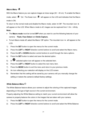 Page 22 21 
Macro Menu  
With the Macro feature you can capture images at close range (30 ~ 45 cm). To enable the Macro 
mode, select  „On‟. The flower icon  will appear on the LCD and indicates that the Macro 
mode is ON. 
To return to the normal mode and disable the Macro mode, select „Off‟. The mountain icon  
will appear on the LCD. When Macro mode is off, images can be captured from 1.5m - infinity. 
Note: 
 The Macro mode must be turned OFF when you want to use the following features of your 
camera:...