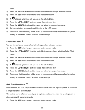 Page 23 22 
menu. 
3) Press the UP or DOWN direction control buttons to scroll through the menu options.  
4) Press the SET button to select and save the desired option. 
5) A selected option icon will appear on the selected item.   
6) Press the LEFT or RIGHT button to select the next menu item. 
7) Press the MODE button to exit the menu and return to your previous mode. 
8) An icon reflecting your selection will display on the LCD screen 
9) Remember that this setting will be saved by your camera until you...