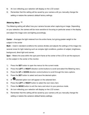 Page 26 25 
8) An icon reflecting your selection will display on the LCD screen  
9) Remember that this setting will be saved by your camera until you manually change the 
setting or restore the camera‟s default factory settings. 
 
Metering Menu  
The Metering setting will affect how your camera focuses when capturing an image. Depending 
on your selection, the camera will be more sensitive to focusing on particular areas in the display 
and adjust the image color and lighting accordingly. 
 
Center – Averages...