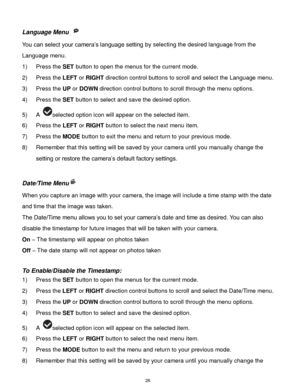 Page 27 26 
Language Menu  
You can select your camera‟s language setting by selecting the desired language from the 
Language menu. 
1) Press the SET button to open the menus for the current mode. 
2) Press the LEFT or RIGHT direction control buttons to scroll and select the Language menu. 
3) Press the UP or DOWN direction control buttons to scroll through the menu options.  
4) Press the SET button to select and save the desired option. 
5) A selected option icon will appear on the selected item.   
6) Press...
