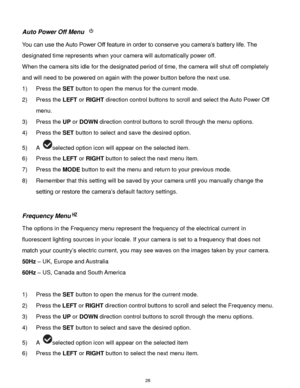 Page 29 28 
Auto Power Off Menu  
You can use the Auto Power Off feature in order to conserve you camera‟s battery life. The 
designated time represents when your camera will automatically power off.  
When the camera sits idle for the designated period of time, the camera will shut off completely 
and will need to be powered on again with the power button before the next use. 
1) Press the SET button to open the menus for the current mode. 
2) Press the LEFT or RIGHT direction control buttons to scroll and...