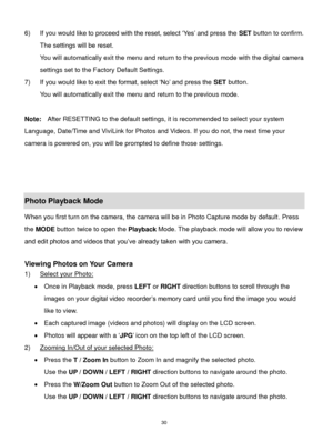 Page 31 30 
6) If you would like to proceed with the reset, select „Yes‟ and press the SET button to confirm. 
The settings will be reset. 
You will automatically exit the menu and return to the previous mode with the digital camera 
settings set to the Factory Default Settings. 
7) If you would like to exit the format, select „No‟ and press the SET button. 
You will automatically exit the menu and return to the previous mode. 
 
Note: After RESETTING to the default settings, it is recommended to select your...