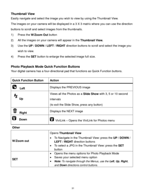 Page 32 31 
Thumbnail View 
Easily navigate and select the image you wish to view by using the Thumbnail View. 
The images on your camera will be displayed in a 3 X 3 matrix where you can use the direction 
buttons to scroll and select images from the thumbnails. 
1) Press the W/Zoom Out button 
2) All the images on your camera will appear in the Thumbnail View. 
3) Use the UP / DOWN / LEFT / RIGHT direction buttons to scroll and select the image you 
wish to view. 
4) Press the SET button to enlarge the...