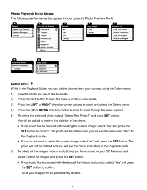 Page 33 32 
Photo Playback Mode Menus 
The following are the menus that appear in your camera‟s Photo Playback Mode: 
 
 
 
Delete Menu  
While in the Playback Mode, you can delete pictures from your camera using the Delete menu. 
1) View the photo you would like to delete. 
2) Press the SET button to open the menus for the current mode. 
3) Press the LEFT or RIGHT direction control buttons to scroll and select the Delete menu. 
4) Press the UP or DOWN direction control buttons to scroll through the menu...