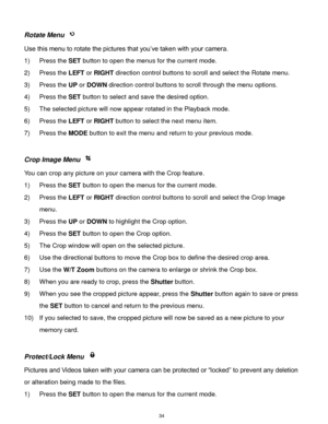 Page 35 34 
Rotate Menu  
Use this menu to rotate the pictures that you‟ve taken with your camera. 
1) Press the SET button to open the menus for the current mode. 
2) Press the LEFT or RIGHT direction control buttons to scroll and select the Rotate menu. 
3) Press the UP or DOWN direction control buttons to scroll through the menu options.  
4) Press the SET button to select and save the desired option. 
5) The selected picture will now appear rotated in the Playback mode. 
6) Press the LEFT or RIGHT button to...