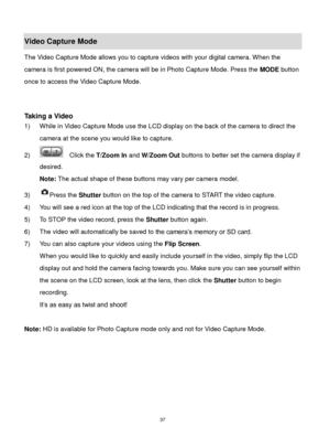 Page 38 37 
Video Capture Mode 
The Video Capture Mode allows you to capture videos with your digital camera. When the 
camera is first powered ON, the camera will be in Photo Capture Mode. Press the MODE button 
once to access the Video Capture Mode. 
 
 
Taking a Video 
1) While in Video Capture Mode use the LCD display on the back of the camera to direct the 
camera at the scene you would like to capture. 
2)   Click the T/Zoom In and W/Zoom Out buttons to better set the camera display if 
desired. 
Note:...