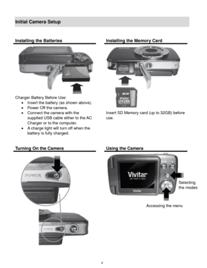 Page 5 4 
Initial Camera Setup 
 
Installing the Batteries  Installing the Memory Card 
 
Charger Battery Before Use: 
 Insert the battery (as shown above). 
 Power Off the camera. 
 Connect the camera with the 
supplied USB cable either to the AC 
Charger or to the computer. 
 A charge light will turn off when the 
battery is fully charged. 
 
 
Insert SD Memory card (up to 32GB) before 
use. 
 
 
 
 
Turning On the Camera  Using the Camera 
 
 
 
 
 
Selecting  
the modes 
Accessing the menu  