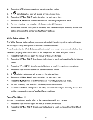 Page 43 42 
4) Press the SET button to select and save the desired option. 
5) A  selected option icon will appear on the selected item.    
6) Press the LEFT or RIGHT button to select the next menu item. 
7) Press the MODE button to exit the menu and return to your previous mode. 
8) An icon reflecting your selection will display on the LCD screen. 
9) Remember that this setting will be saved by your camera until you manually change the 
setting or restore the camera‟s default factory settings. 
 
White...