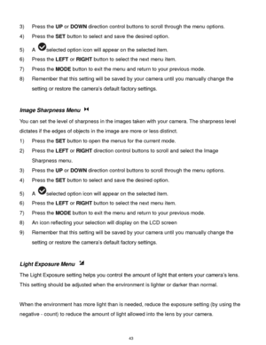 Page 44 43 
3) Press the UP or DOWN direction control buttons to scroll through the menu options.  
4) Press the SET button to select and save the desired option. 
5) A selected option icon will appear on the selected item. 
6) Press the LEFT or RIGHT button to select the next menu item.  
7) Press the MODE button to exit the menu and return to your previous mode. 
8) Remember that this setting will be saved by your camera until you manually change the 
setting or restore the camera‟s default factory settings....