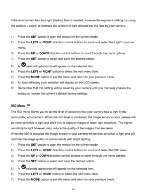 Page 45 44 
 
If the environment has less light (darker) than is needed, increase the exposure setting (by using 
the positive + count) to increase the amount of light allowed into the lens by your camera. 
 
1) Press the SET button to open the menus for the current mode. 
2) Press the LEFT or RIGHT direction control buttons to scroll and select the Light Exposure 
menu. 
3) Press the UP or DOWN direction control buttons to scroll through the menu options.  
4) Press the SET button to select and save the...