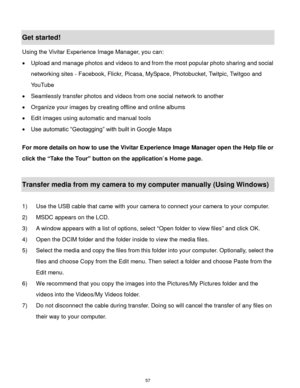 Page 58 57 
Get started! 
Using the Vivitar Experience Image Manager, you can: 
 Upload and manage photos and videos to and from the most popular photo sharing and social 
networking sites - Facebook, Flickr, Picasa, MySpace, Photobucket, Twitpic, Twitgoo and 
YouTube  
 Seamlessly transfer photos and videos from one social network to another 
 Organize your images by creating offline and online albums  
 Edit images using automatic and manual tools  
 Use automatic “Geotagging” with built in Google Maps...