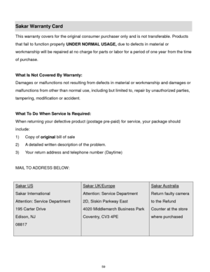Page 60 59 
Sakar Warranty Card 
This warranty covers for the original consumer purchaser only and is not transferable. Products 
that fail to function properly UNDER NORMAL USAGE, due to defects in material or 
workmanship will be repaired at no charge for parts or labor for a period of one year from the time 
of purchase. 
 
What Is Not Covered By Warranty: 
Damages or malfunctions not resulting from defects in material or workmanship and damages or 
malfunctions from other than normal use, including but...