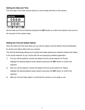 Page 7 6 
Setting the Date and Time 
The next step in the initial camera setup is to set the date and time on the camera. 
 
                      
Set the Date and Time as Desired and press the SET button to confirm the selection and move to 
the next part of the camera setup. 
 
 
Setting the ViviLink Default Option 
Once the Date and Time have been set, you will be asked to set the default ViviLink destination 
for photos and videos taken with your camera.  
The ViviLink technology allows you to quickly and...