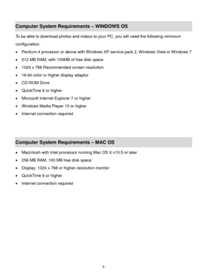 Page 10 9 
Computer System Requirements – WINDOWS OS  
To be able to download photos and videos to your PC, you will need the following minimum 
configuration:  
 Pentium 4 processor or above with Windows XP service pack 2, Windows Vista or Windows 7 
 512 MB RAM, with 100MB of free disk space  
 1024 x 768 Recommended screen resolution  
 16-bit color or higher display adaptor  
 CD-ROM Drive  
 QuickTime 6 or higher  
 Microsoft Internet Explorer 7 or higher  
 Windows Media Player 10 or higher  
...