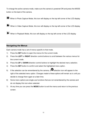 Page 11 10 
To change the active camera mode, make sure the camera is powered ON and press the MODE 
button on the back of the camera. 
 
 When in Photo Capture Mode, this icon will display on the top-left corner of the LCD display  
 
 When in Video Capture Mode, this icon will display on the top-left corner of the LCD display  
 
 When in Playback Mode, this icon will display on the top-left corner of the LCD display  
 
 
Navigating the Menus 
Each camera mode has a set of menus specific to that mode.  
1)...