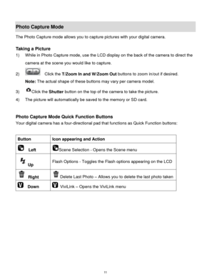 Page 12 11 
Photo Capture Mode 
The Photo Capture mode allows you to capture pictures with your digital camera. 
 
Taking a Picture 
1) While in Photo Capture mode, use the LCD display on the back of the camera to direct the 
camera at the scene you would like to capture. 
2)   Click the T/Zoom In and W/Zoom Out buttons to zoom in/out if desired. 
Note: The actual shape of these buttons may vary per camera model. 
3) Click the Shutter button on the top of the camera to take the picture.  
4) The picture will...