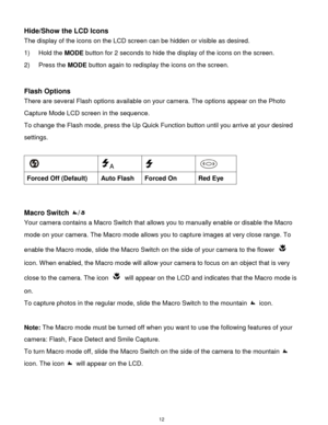 Page 13 12 
Hide/Show the LCD Icons 
The display of the icons on the LCD screen can be hidden or visible as desired. 
1) Hold the MODE button for 2 seconds to hide the display of the icons on the screen. 
2) Press the MODE button again to redisplay the icons on the screen.  
 
 
Flash Options 
There are several Flash options available on your camera. The options appear on the Photo 
Capture Mode LCD screen in the sequence.  
To change the Flash mode, press the Up Quick Function button until you arrive at your...