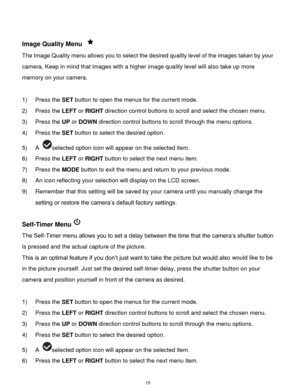Page 16 15 
 
Image Quality Menu  
The Image Quality menu allows you to select the desired quality level of the images taken by your 
camera. Keep in mind that images with a higher image quality level will also take up more 
memory on your camera. 
 
1) Press the SET button to open the menus for the current mode. 
2) Press the LEFT or RIGHT direction control buttons to scroll and select the chosen menu. 
3) Press the UP or DOWN direction control buttons to scroll through the menu options.  
4) Press the SET...
